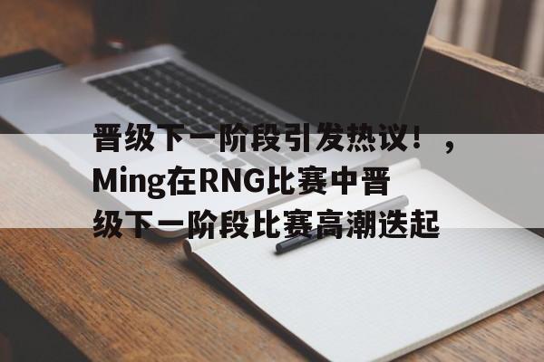 关于晋级下一阶段引发热议!,Ming在RNG比赛中晋级下一阶段比赛高潮迭起的信息-爱游戏官方应用