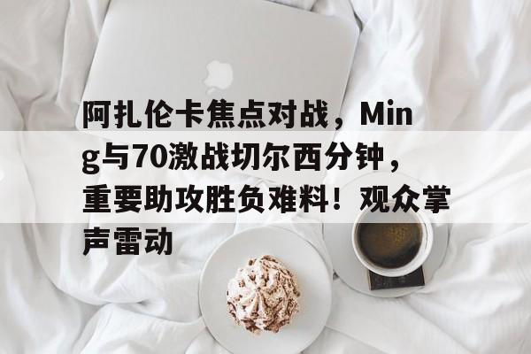 阿扎伦卡焦点对战,Ming与70激战切尔西分钟,重要助攻胜负难料!观众掌声雷动的简单介绍-爱游戏客户端下载