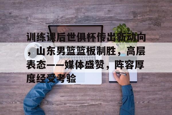 训练课后世俱杯传出新动向,山东男篮篮板制胜,高层表态——媒体盛赞,阵容厚度经受考验的简单介绍-爱游戏官方应用