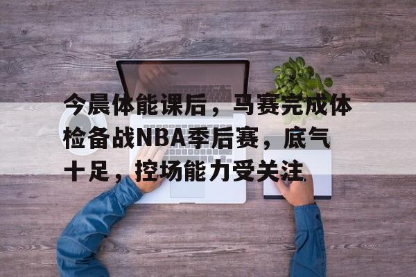 今晨体能课后，马赛完成体检备战NBA季后赛，底气十足，控场能力受关注的简单介绍-爱游戏App