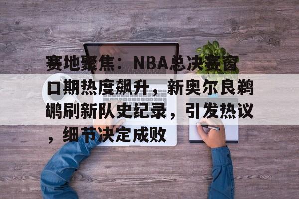 赛地聚焦：NBA总决赛窗口期热度飙升，新奥尔良鹈鹕刷新队史纪录，引发热议，细节决定成败的简单介绍-爱游戏App体验