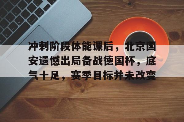 冲刺阶段体能课后，北京国安遗憾出局备战德国杯，底气十足，赛季目标并未改变的简单介绍-爱游戏App